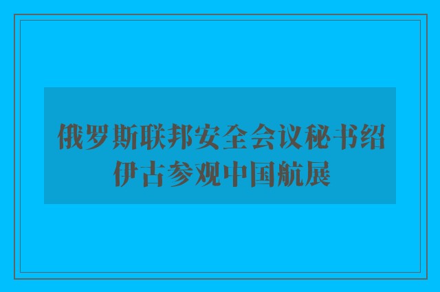 俄罗斯联邦安全会议秘书绍伊古参观中国航展